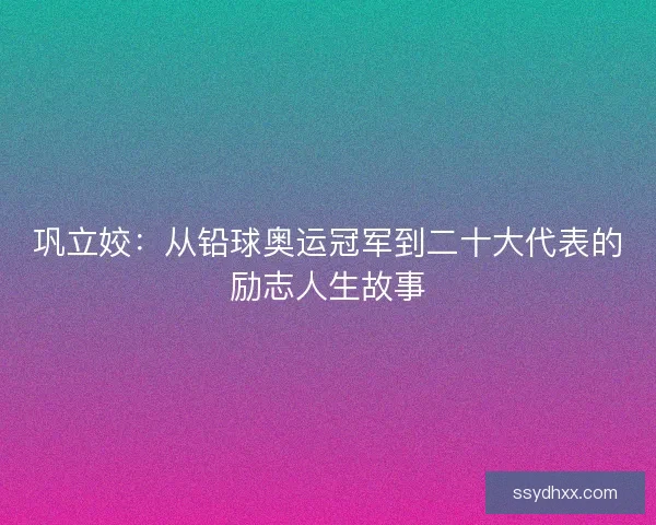 巩立姣：从铅球奥运冠军到二十大代表的励志人生故事