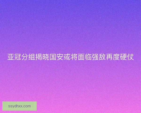 亚冠分组揭晓国安或将面临强敌再度硬仗