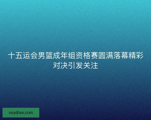 十五运会男篮成年组资格赛圆满落幕精彩对决引发关注