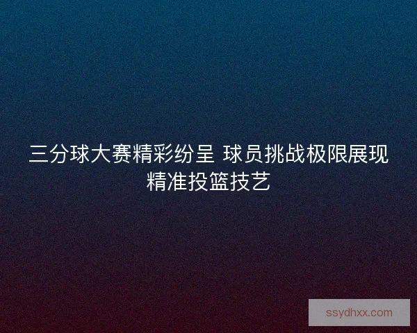 三分球大赛精彩纷呈 球员挑战极限展现精准投篮技艺