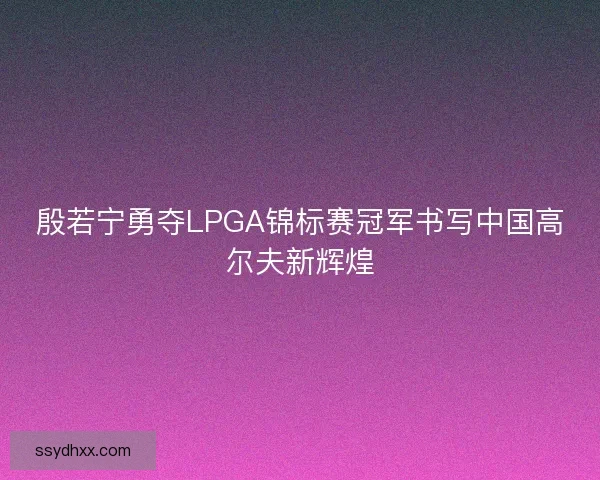 殷若宁勇夺LPGA锦标赛冠军书写中国高尔夫新辉煌