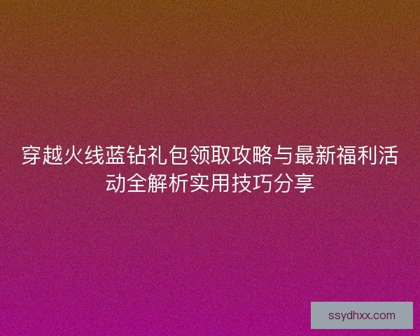 穿越火线蓝钻礼包领取攻略与最新福利活动全解析实用技巧分享